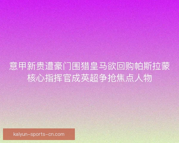 意甲新贵遭豪门围猎皇马欲回购帕斯拉蒙核心指挥官成英超争抢焦点人物